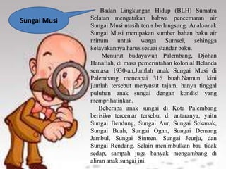 Badan Lingkungan Hidup (BLH) Sumatra
Selatan mengatakan bahwa pencemaran air
Sungai Musi masih terus berlangsung. Anak-anak
Sungai Musi merupakan sumber bahan baku air
minum untuk warga Sumsel, sehingga
kelayakannya harus sesuai standar baku.
Menurut budayawan Palembang, Djohan
Hanafiah, di masa pemerintahan kolonial Belanda
semasa 1930-an,Jumlah anak Sungai Musi di
Palembang mencapai 316 buah.Namun, kini
jumlah tersebut menyusut tajam, hanya tinggal
puluhan anak sungai dengan kondisi yang
memprihatinkan.
Beberapa anak sungai di Kota Palembang
berisiko tercemar tersebut di antaranya, yaitu
Sungai Bendung, Sungai Aur, Sungai Sekanak,
Sungai Buah, Sungai Ogan, Sungai Demang
Jambul, Sungai Sintren, Sungai Jeurju, dan
Sungai Rendang. Selain menimbulkan bau tidak
sedap, sampah juga banyak mengambang di
aliran anak sungai ini.
Sungai Musi
 