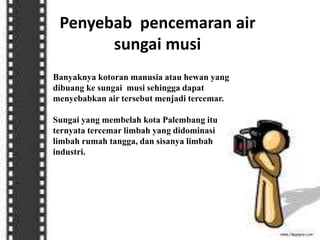 Penyebab pencemaran air
sungai musi
Banyaknya kotoran manusia atau hewan yang
dibuang ke sungai musi sehingga dapat
menyebabkan air tersebut menjadi tercemar.
Sungai yang membelah kota Palembang itu
ternyata tercemar limbah yang didominasi
limbah rumah tangga, dan sisanya limbah
industri.
 
