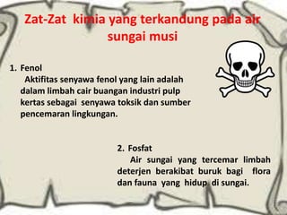 Zat-Zat kimia yang terkandung pada air
sungai musi
2. Fosfat
Air sungai yang tercemar limbah
deterjen berakibat buruk bagi flora
dan fauna yang hidup di sungai.
1. Fenol
Aktifitas senyawa fenol yang lain adalah
dalam limbah cair buangan industri pulp
kertas sebagai senyawa toksik dan sumber
pencemaran lingkungan.
 