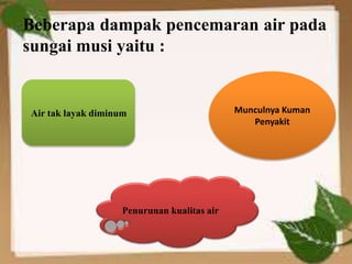 Beberapa dampak pencemaran air pada
sungai musi yaitu :
Penurunan kualitas air
Air tak layak diminum Munculnya Kuman
Penyakit
 