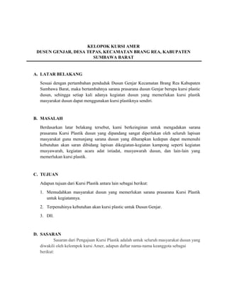 KELOPOK KURSI AMER
DUSUN GENJAR, DESA TEPAS, KECAMATAN BRANG REA, KABUPATEN
SUMBAWA BARAT
A. LATAR BELAKANG
Sesuai dengan pertambahan penduduk Dusun Genjar Kecamatan Brang Rea Kabupaten
Sumbawa Barat, maka bertambahnya sarana prasarana dusun Genjar berupa kursi plastic
dusun, sehingga setiap kali adanya kegiatan dusun yang memerlukan kursi plastik
masyarakat dusun dapat menggunakan kursi plastiknya sendiri.
B. MASALAH
Berdasarkan latar belakang tersebut, kami berkeinginan untuk mengadakan sarana
prasarana Kursi Plastik dusun yang dipandang sangat diperlukan oleh seluruh lapisan
masyarakat guna menunjang sarana dusun yang diharapkan kedepan dapat memenuhi
kebutuhan akan saran dibidang lapisan dikegiatan-kegiatan kampong seperti kegiatan
musyawarah, kegiatan acara adat istiadat, musyawarah dusun, dan lain-lain yang
memerlukan kursi plastik.
C. TUJUAN
Adapun tujuan dari Kursi Plastik antara lain sebagai berikut:
1. Memudahkan masyarakat dusun yang memerlukan sarana prasarana Kursi Plastik
untuk kegiatannya.
2. Terpenuhinya kebutuhan akan kursi plastic untuk Dusun Genjar.
3. Dll.
D. SASARAN
Sasaran dari Pengajuan Kursi Plastik adalah untuk seluruh masyarakat dusun yang
diwakili oleh kelompok kursi Amer, adapun daftar nama-nama keanggota sebagai
berikut:
 
