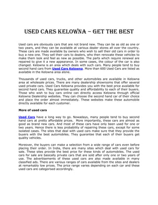 Used Cars Kelowna – Get the Best
Used cars are obviously cars that are not brand new. They can be as old as one or
two years, and they can be available at various dealer stores all over the country.
These cars are made available by owners who wish to sell their old cars in order to
buy a new one. They sell their cars to dealers, who then renovate these vehicles to
make them look and feel as new as possible. The parts which require renewal are
repaired to give it a new appearance. In some cases, the colour of the car is also
changed. Kelowna is an area which deals with such cars. Many people tend to buy
second hand cars from Used Cars Kelowna. More than 600 Used Cars are listed as
available in the Kelowna area alone.

Thousands of used cars, trucks, and other automobiles are available in Kelowna
area at wholesale prices. There are many dealership showrooms that offer several
used private cars. Used Cars Kelowna provides you with the best price available for
second hand cars. They guarantee quality and affordability to each of their buyers.
Those who wish to buy cars online can directly access Kelowna through official
Kelowna Dealership websites. They can choose the second hand car of their choice
and place the order almost immediately. These websites make these automobile
directly available for each customer.

More of used cars

Used Cars have a long way to go. Nowadays, many people tend to buy second
hand cars at pretty affordable prices. More importantly, these cars are almost as
good as brand new cars. And most of these cars have only been used for one or
two years. Hence there is less probability of repairing these cars, except for some
isolated cases. The sites that deal with used cars make sure that they provide the
buyers with the best automobiles. They guarantee that each of their buyers get
quality vehicles.

Moreover, the buyers can make a selection from a wide range of cars even before
placing their order. In India, there are many sites which deal with used cars for
sale. These sites provide the best price for these kinds of automobiles. The used
cars for sale are basically private cars that are sold after only one or two years of
use. The advertisements of these used cars are also made available in many
classified ads. There are various ranges of cars available from the sites and dealers
at remarkably low prices. The price range varies depending on each car and these
used cars are categorised accordingly.
 
