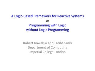 A Logic-Based Framework for Reactive Systems
                     or
           Programming with Logic
         without Logic Programming


       Robert Kowalski and Fariba Sadri
         Department of Computing
          Imperial College London
 