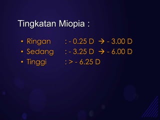 Tingkatan Miopia :
• Ringan   : - 0.25 D  - 3.00 D
• Sedang   : - 3.25 D  - 6.00 D
• Tinggi   : > - 6.25 D
 
