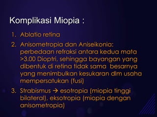 Komplikasi Miopia :
1. Ablatio retina
2. Anisometropia dan Aniseikonia:
   perbedaan refraksi antara kedua mata
   >3.00 Dioptri, sehingga bayangan yang
   dibentuk di retina tidak sama besarnya
   yang menimbulkan kesukaran dlm usaha
   mempersatukan (fusi)
3. Strabismus  esotropia (miopia tinggi
   bilateral), eksotropia (miopia dengan
   anisometropia)
 