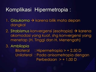 Komplikasi Hipermetropia :
1. Glaukoma  karena bilik mata depan
   dangkal
2. Strabismus konvergensi (esotropia)  karena
   akomodasi yang kuat, shg konvergensi yang
   menetap (H. Tinggi dan H. Menengah)
3. Ambliopia
     Bilateral : Hipermetropia > + 2.50 D
     Unilateral : Pada anisometropia dengan
                  Perbedaan > + 1.00 D
 