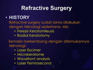 Refractive Surgery
• HISTORY
 Refractive surgery sudah lama dilakukan
 dengan teknologi sederhana. Mis:
    • Freeze Keratomileusis
    • Radial Keratotomy
 Semakin berkembang dengan ditemukannya
 teknologi:
    • Laser Excimer
    • Microkeratome
    • Wavefront analysis
    • Laser Femtosecond
 