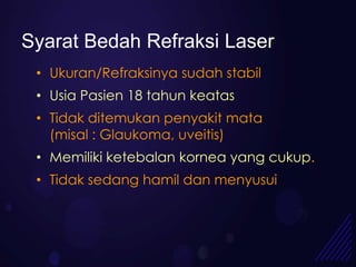 Syarat Bedah Refraksi Laser
 • Ukuran/Refraksinya sudah stabil
 • Usia Pasien 18 tahun keatas
 • Tidak ditemukan penyakit mata
   (misal : Glaukoma, uveitis)
 • Memiliki ketebalan kornea yang cukup.
 • Tidak sedang hamil dan menyusui
 