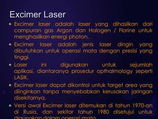 Excimer Laser
 Excimer laser adalah laser yang dihasilkan dari
 campuran gas Argon dan Halogen / Florine untuk
 menghasilkan energi photon.
 Excimer laser adalah jenis laser dingin yang
 dibutuhkan untuk operasi mata dengan presisi yang
 tinggi.
 Laser      ini    digunakan       untuk      sejumlah
 aplikasi, diantaranya prosedur opthalmology seperti
 LASIK.
 Excimer laser dapat dikontrol untuk target area yang
 diinginkan tanpa menyebabkan kerusakan jaringan
 disekitarnya.
 Versi awal Excimer laser ditemukan di tahun 1970-an
 di Rusia, dan sekitar tahun 1980 disetujui untuk
 