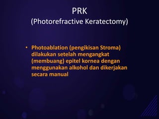 PRK
 (Photorefractive Keratectomy)


• Photoablation (pengikisan Stroma)
  dilakukan setelah mengangkat
  (membuang) epitel kornea dengan
  menggunakan alkohol dan dikerjakan
  secara manual
 