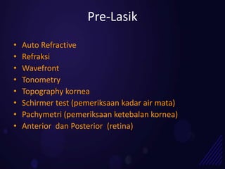 Pre-Lasik
•   Auto Refractive
•   Refraksi
•   Wavefront
•   Tonometry
•   Topography kornea
•   Schirmer test (pemeriksaan kadar air mata)
•   Pachymetri (pemeriksaan ketebalan kornea)
•   Anterior dan Posterior (retina)
 