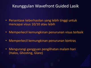 Keunggulan Wavefront Guided Lasik


• Persentase keberhasilan yang lebih tinggi untuk
  mencapai visus 10/10 atau lebih

• Memperkecil kemungkinan penurunan visus terbaik

• Memperkecil kemungkinan penurunan kontras

• Mengurangi gangguan penglihatan malam hari
  (Halos, Ghosting, Glare)
 