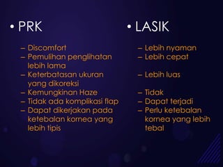 • PRK                          • LASIK
 – Discomfort                   – Lebih nyaman
 – Pemulihan penglihatan        – Lebih cepat
   lebih lama
 – Keterbatasan ukuran          – Lebih luas
   yang dikoreksi
 – Kemungkinan Haze             – Tidak
 – Tidak ada komplikasi flap    – Dapat terjadi
 – Dapat dikerjakan pada        – Perlu ketebalan
   ketebalan kornea yang          kornea yang lebih
   lebih tipis                    tebal
 