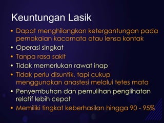 Keuntungan Lasik
• Dapat menghilangkan ketergantungan pada
  pemakaian kacamata atau lensa kontak
• Operasi singkat
• Tanpa rasa sakit
• Tidak memerlukan rawat inap
• Tidak perlu disuntik, tapi cukup
  menggunakan anastesi melalui tetes mata
• Penyembuhan dan pemulihan penglihatan
  relatif lebih cepat
• Memiliki tingkat keberhasilan hingga 90 - 95%
 