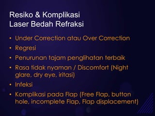 Resiko & Komplikasi
Laser Bedah Refraksi
• Under Correction atau Over Correction
• Regresi
• Penurunan tajam penglihatan terbaik
• Rasa tidak nyaman / Discomfort (Night
  glare, dry eye, iritasi)
• Infeksi
• Komplikasi pada Flap (Free Flap, button
  hole, incomplete Flap, Flap displacement)
 