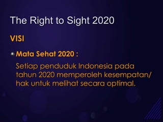 The Right to Sight 2020
VISI
 Mata Sehat 2020 :
 Setiap penduduk Indonesia pada
 tahun 2020 memperoleh kesempatan/
 hak untuk melihat secara optimal.
 