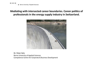 Berne University of Applied Sciences




Media&ng	
  with	
  intersected	
  career	
  boundaries.	
  Career	
  poli&cs	
  of	
  
  professionals	
  in	
  the	
  energy	
  supply	
  industry	
  in	
  Switzerland.	
  




    Dr.	
  Peter	
  Kels	
  
    Berne	
  University	
  of	
  Applied	
  Sciences	
  
    Competence	
  Centre	
  for	
  Corporate	
  &	
  Business	
  Development	
  
 
