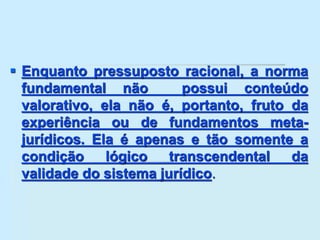 Enquanto pressuposto racional, a norma
fundamental não possui conteúdo
valorativo, ela não é, portanto, fruto da
experiência ou de fundamentos meta-
jurídicos. Ela é apenas e tão somente a
condição lógico transcendental da
validade do sistema jurídico.
 
