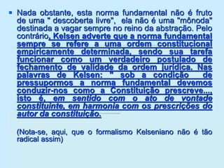  Nada obstante, esta norma fundamental não é fruto
de uma " descoberta livre", ela não é uma "mônoda"
destinada a vagar sempre no reino da abstração. Pelo
contrário, Kelsen adverte que a norma fundamental
sempre se refere a uma ordem constitucional
empiricamente determinada, sendo sua tarefa
funcionar como um verdadeiro postulado de
fechamento de validade da ordem jurídica. Nas
palavras de Kelsen: " sob a condição de
pressupormos a norma fundamental devemos
conduzir-nos como a Constituição prescreve...,
isto é, em sentido com o ato de vontade
constituinte, em harmonia com os prescrições do
autor da constituição.
(Nota-se, aqui, que o formalismo Kelseniano não é tão
radical assim)
 