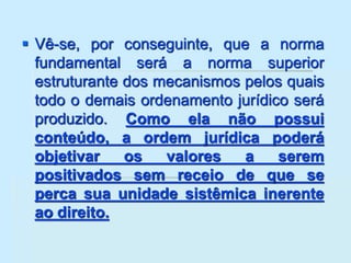  Vê-se, por conseguinte, que a norma
fundamental será a norma superior
estruturante dos mecanismos pelos quais
todo o demais ordenamento jurídico será
produzido. Como ela não possui
conteúdo, a ordem jurídica poderá
objetivar os valores a serem
positivados sem receio de que se
perca sua unidade sistêmica inerente
ao direito.
 