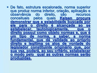  De fato, estrutura escalonada, norma superior
que produz norma inferior, criação, aplicação e
observância do direito, são recursos
conceituais pelos quais Kelsen procura
demonstrar que a estabilidade buscada por
ele para o direito é alcançada ao se
estabelecer, tautologicamente, que o
direito possui como objeto normas e, que é
um tipo de norma, a saber, a norma
fundamental, que dá validade ao próprio
direito e legitima os atos de vontade do
legislador constituinte originário que, por
sua vez, poderá, ao seu critério, estabelecer
o modo pelo qual as outras normas serão
produzidas.
 