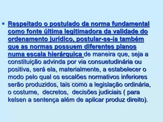  Respeitado o postulado da norma fundamental
como fonte última legitimadora da validade do
ordenamento jurídico, postular-se-ia também
que as normas possuem diferentes planos
numa escala hierárquica de maneira que, seja a
constituição advinda por via consuetudinária ou
positiva, será ela, materialmente, a estabelecer o
modo pelo qual os escalões normativos inferiores
serão produzidos, tais como a legislação ordinária,
o costume, decretos, decisões judiciais ( para
kelsen a sentença além de aplicar produz direito).
 
