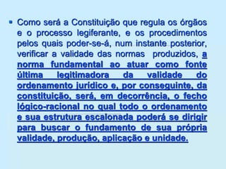  Como será a Constituição que regula os órgãos
e o processo legiferante, e os procedimentos
pelos quais poder-se-á, num instante posterior,
verificar a validade das normas produzidos, a
norma fundamental ao atuar como fonte
última legitimadora da validade do
ordenamento jurídico e, por conseguinte, da
constituição, será, em decorrência, o fecho
lógico-racional no qual todo o ordenamento
e sua estrutura escalonada poderá se dirigir
para buscar o fundamento de sua própria
validade, produção, aplicação e unidade.
 
