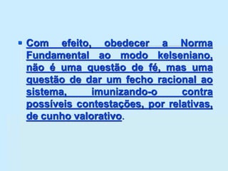  Com efeito, obedecer a Norma
Fundamental ao modo kelseniano,
não é uma questão de fé, mas uma
questão de dar um fecho racional ao
sistema, imunizando-o contra
possíveis contestações, por relativas,
de cunho valorativo.
 