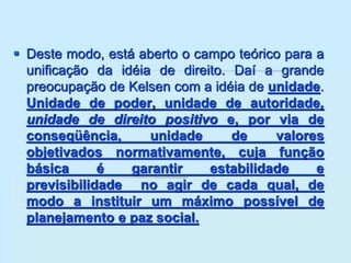  Deste modo, está aberto o campo teórico para a
unificação da idéia de direito. Daí a grande
preocupação de Kelsen com a idéia de unidade.
Unidade de poder, unidade de autoridade,
unidade de direito positivo e, por via de
conseqüência, unidade de valores
objetivados normativamente, cuja função
básica é garantir estabilidade e
previsibilidade no agir de cada qual, de
modo a instituir um máximo possível de
planejamento e paz social.
 