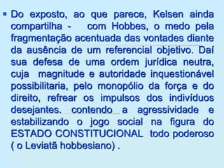  Do exposto, ao que parece, Kelsen ainda
compartilha - com Hobbes, o medo pela
fragmentação acentuada das vontades diante
da ausência de um referencial objetivo. Daí
sua defesa de uma ordem jurídica neutra,
cuja magnitude e autoridade inquestionável
possibilitaria, pelo monopólio da força e do
direito, refrear os impulsos dos indivíduos
desejantes. contendo a agressividade e
estabilizando o jogo social na figura do
ESTADO CONSTITUCIONAL todo poderoso
( o Leviatã hobbesiano) .
 