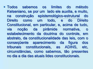  Todos sabemos os limites do método
Kelseniano, se por um lado ele auxilia, e muito,
na construção epistemológico-estrutural do
Direito como um todo, e do Direito
Constitucional, em particular, e, acima de tudo,
via noção da pirâmide normativa, o
estabelecimento da doutrina do controle, em
abstrato, da constitucionalidade das leis, com o
conseqüente aparecimento da figura dos
tribunais constitucionais, as ADINS, etc,
circunstâncias, como sabemos, tão presentes
no dia a dia das atuais lides constitucionais.
 