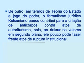  De outro, em termos de Teoria do Estado
e jogo do poder, o formalismo jurídico
Kelseniano pouco contribui para a criação
de anticorpos contra atos de
autoritarismo, pois, ao deixar os valores
em segundo plano, ele pouco pode fazer
frente atos de ruptura Institucional.
 