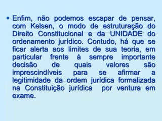  Enfim, não podemos escapar de pensar,
com Kelsen, o modo de estruturação do
Direito Constitucional e da UNIDADE do
ordenamento jurídico. Contudo, há que se
ficar alerta aos limites de sua teoria, em
particular frente à sempre importante
decisão de quais valores são
imprescindíveis para se afirmar a
legitimidade da ordem jurídica formalizada
na Constituição jurídica por ventura em
exame.
 