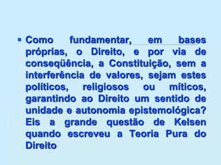  Como fundamentar, em bases
próprias, o Direito, e por via de
conseqüência, a Constituição, sem a
interferência de valores, sejam estes
políticos, religiosos ou míticos,
garantindo ao Direito um sentido de
unidade e autonomia epistemológica?
Eis a grande questão de Kelsen
quando escreveu a Teoria Pura do
Direito
 