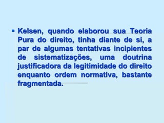  Kelsen, quando elaborou sua Teoria
Pura do direito, tinha diante de si, a
par de algumas tentativas incipientes
de sistematizações, uma doutrina
justificadora da legitimidade do direito
enquanto ordem normativa, bastante
fragmentada.
 