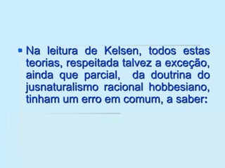  Na leitura de Kelsen, todos estas
teorias, respeitada talvez a exceção,
ainda que parcial, da doutrina do
jusnaturalismo racional hobbesiano,
tinham um erro em comum, a saber:
 