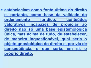  estabeleciam como fonte última do direito
e, portanto, como base da validade do
ordenamento jurídico, conteúdos
valorativos incapazes de propiciar ao
direito não só uma base epistemológica
única, mas acima de tudo, de estabelecer,
de maneira inquestionável, qual seria o
objeto gnosiológico do direito e, por via de
conseqüência, o que seria, em si, o
próprio direito.
 