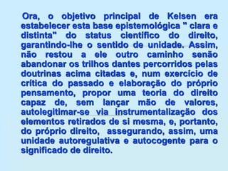 Ora, o objetivo principal de Kelsen era
estabelecer esta base epistemológica " clara e
distinta" do status científico do direito,
garantindo-lhe o sentido de unidade. Assim,
não restou a ele outro caminho senão
abandonar os trilhos dantes percorridos pelas
doutrinas acima citadas e, num exercício de
crítica do passado e elaboração do próprio
pensamento, propor uma teoria do direito
capaz de, sem lançar mão de valores,
autolegitimar-se via instrumentalização dos
elementos retirados de si mesma, e, portanto,
do próprio direito, assegurando, assim, uma
unidade autoregulativa e autocogente para o
significado de direito.
 
