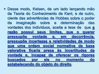 Desse modo, Kelsen, de um lado lançando mão
da Teoria do Conhecimento de Kant, e de outro,
ciente das advertências de Hobbes sobre o poder
da imaginação sobre a determinação das
vontades dos indivíduos, aceita a tese de que a
razão possui seus limites, que o querer
pressupõe vontade e, em decorrência,
pressupõe incertezas e relatividades de modo
que uma ordem social normativa de base
valorativa ficaria presa às incertitudes da
vontade e, incapaz de oferecer os rigores
buscados por ele no momento do
estabelecendo do objeto do direito.
 