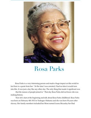 Rosa Parks

Rosa Parks is a very interesting person and made a huge impact on this world in
fact here is a quote from her- "At the time I was arrested, I had no idea it would turn
into this. It was just a day like any other day. The only thing that made it signiﬁcant was
that the masses of people joined in." That day Rosa Parks did not know she was
making history.
Now let's start at the beginning and talk about Rosa Parks childhood. Rosa Parks
was born on February 4th 1913 in Tuskegee Alabama and she was born 50 years after
slavery. Her family members included her Mom named Leona Mccauley her Dad

 