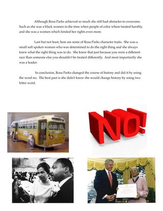 Although Rosa Parks achieved so much she still had obstacles to overcome.
Such as she was a black women in the time when people of color where treated harshly,
and she was a women which limited her rights even more. 



Last but not least, here are some of Rosa Parks character traits. She was a
small soft spoken woman who was determined to do the right thing and she always
knew what the right thing was to do. She knew that just because you were a different
race than someone else you shouldn't be treated differently. And most importantly she
was a leader. 



In conclusion, Rosa Parks changed the course of history and did it by using
the word no. The best part is she didn't know she would change history by using two
letter word. 










 