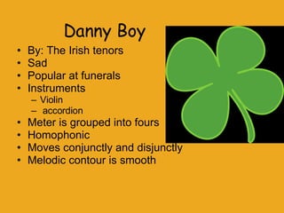 Danny Boy By: The Irish tenors  Sad Popular at funerals Instruments Violin  accordion Meter is grouped into fours Homophonic Moves conjunctly and disjunctly  Melodic contour is smooth 