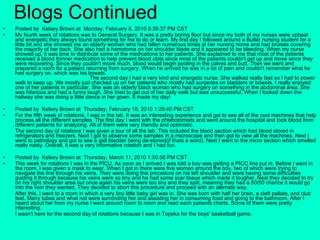 Blogs Continued Posted by  Kelsey Brown at  Monday, February 8, 2010 8:39:37 PM CST  My fourth week of rotations was to General Surgery. It was a pretty boring floor but since my both of my nurses were upbeat and energetic they always found something for me to do or learn. My first day I followed around a Butler nursing student for a little bit and she showed me an elderly woman who had fallen numerous times at her nursing home and had bruises covering the majority of her back. She also had a hemotoma on her shoulder blade and it appeared to be bleeding. When my nurse showed up, it was time to distribute some of the medications to her patients. She explained to me that most of the patients received a blood thinner medication to help prevent blood clots since most of the patients couldn't get up and move since they were recovering. Since they couldn't move much, blood would begin pooling in the calves and butt. Then we went and prepared a room for a patient returning from surgery. When he arrived he was in a lot of pain and couldn't remember what he had surgery on, which was his bowels.  The second day I had a very kind and energetic nurse. She walked really fast so I had to power walk to keep up. We mostly just checked up on her patients who mostly had surgeries on bladders or bowels. I really enjoyed one of her patients in particular. She was an elderly black woman who had surgery on something in the abdominal area. She was hilarious and had a funny laugh. She tried to get out of her daily walk but was unsuccessful. When I looked down the hallway she was doing a little dance in her gown. It made my day! Posted by  Kelsey Brown at  Thursday, February 18, 2010 1:29:40 PM CST  For the fifth week of rotations, I was in the lab. It was an interesting experience and got to see all of the cool machines that help process all the different samples. The first day I went with the phlebotomists and went around the hospital and took blood from different patients for analyzing. All of them were very friendly and optimistic. The second day of rotations I was given a tour of all the lab. This included the blood section which had blood stored in refrigerators and freezers. Next I got to observe some samples in a microscope and then got to view all the machines. Next I went to pathology and got to see a gall bladder being de-stoned(if thats a word). Next I went to the micro section which smelled really nasty. Overall, it was a very informative rotation and I had fun. Posted by  Kelsey Brown at  Thursday, March 11, 2010 1:50:58 PM CST This week for rotations I was in the PICU. As soon as I arrived I was told a boy was getting a PICC line put in. Before I went in the room, I was given a mask to wear. When I got in there were five women around the boy, two of which were trying to navigate the line through his veins. They were doing this procedure on his left shoulder and were having some difficulties guiding it through because his veins were so tiny and he had some scar tissue which made it tougher. Next they decided to try on his right shoulder area but once again his veins were too tiny and they spilt, meaning they had a 50/50 chance it would go into the vein they wanted. They decided to abort this procedure and proceed with an alernate way.  After this, I went to a room in which a very tiny little baby girl was in. She was born with half her brain, a cleft pallate, and club feet. Many tubes and what not were surronding her and assisting her in consuming food and going to the bathroom. After I heard about her from my nurse I went around room to room and read each patients charts. Some of them were pretty interesting.  I wasn't here for the second day of rotations because I was in Topeka for the boys' basketball game. 