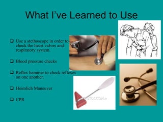 What I’ve Learned to Use Use a stethoscope in order to check the heart valves and respiratory system. Blood pressure checks  Reflex hammer to check reflexes on one another. Heimlich Maneuver  CPR 