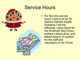 Service Hours For the nine service hours I had to do for St. Gianna Catholic Health Academy I did the following: I gave blood for the American Red Cross, worked a blood drive, and baked dozens of cookies for the staff and volunteers of Via Christi. 