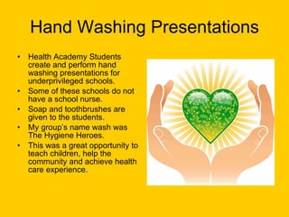 Hand Washing Presentations Health Academy Students create and perform hand washing presentations for underprivileged schools.  Some of these schools do not have a school nurse.  Soap and toothbrushes are given to the students. My group’s name wash was The Hygiene Heroes.  This was a great opportunity to teach children, help the community and achieve health care experience. 