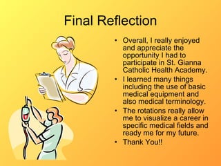 Final Reflection Overall, I really enjoyed and appreciate the opportunity I had to participate in St. Gianna Catholic Health Academy. I learned many things including the use of basic medical equipment and also medical terminology. The rotations really allow me to visualize a career in specific medical fields and ready me for my future.  Thank You!! 