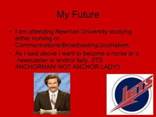 My Future I am attending Newman University studying either nursing or  Communications/Broadcasting/Journalism. As I said above I want to become a nurse or a  newscaster or anchor lady. (ITS ANCHORMAN! NOT ANCHOR LADY!) 
