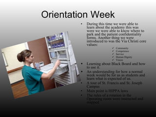 Orientation Week During this time we were able to learn about the academy this was were we were able to know where to park and the patient confidentiality forms. Another thing we were introduced to was the Via Christi core values: Community Competence Service Human Dignity Vision  Learning about Black Board and how to use it. An understanding for how a normal week would be for us as students and learn what is expected of us. A tour of St. Francis and St. Joseph Campus Main point is HIPPA laws The rules of a rotation in the Operating room were instructed and mapped 