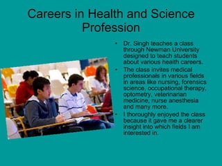 Careers in Health and Science Profession Dr. Singh teaches a class through Newman University designed to teach students about various health careers.  The class invites medical professionals in various fields in areas like nursing, forensics science, occupational therapy, optometry, veterinarian medicine, nurse anesthesia and many more. I thoroughly enjoyed the class because it gave me a clearer insight into which fields I am interested in. 